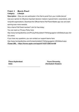 Project 4 :Harris Panel
Category :Lifestyle
Description : Now you can participate in the Harris panel from your mobile device!
Use your opinion to influence important decision makers in government, corporations, and
nonprofit organizations. Download the Official Harris Poll Panel Mobile app now and start
earning even more rewards.
Not a Harris Poll Panel member? Join for free today:
You can read our Privacy Policy here:
http://www.harrispollonline.com/PrivacyPolicy/tabid/1754/language/en-US/Default.aspx (for
US users)
If you have any questions, you can contact our support teams here:
http://www.harrispollonline.com/ContactUs/tabid/1744/language/en-US/Default.aspx
iTunes URL : https://itunes.apple.com/app/id1143571208?mt=8#
Place:Hyderabad Yours Sincerely,
Date: (Venkatesh Kodam)
 