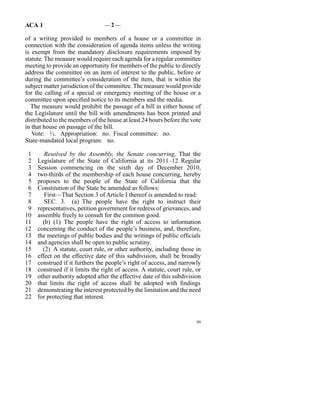 ACA 1                            —2—

of a writing provided to members of a house or a committee in
connection with the consideration of agenda items unless the writing
is exempt from the mandatory disclosure requirements imposed by
statute. The measure would require each agenda for a regular committee
meeting to provide an opportunity for members of the public to directly
address the committee on an item of interest to the public, before or
during the committee’s consideration of the item, that is within the
subject matter jurisdiction of the committee. The measure would provide
for the calling of a special or emergency meeting of the house or a
committee upon specified notice to its members and the media.
  The measure would prohibit the passage of a bill in either house of
the Legislature until the bill with amendments has been printed and
distributed to the members of the house at least 24 hours before the vote
in that house on passage of the bill.
   Vote: 2⁄3. Appropriation: no. Fiscal committee: no.
State-mandated local program: no.

 1      Resolved by the Assembly, the Senate concurring, That the
 2   Legislature of the State of California at its 2011–12 Regular
 3   Session commencing on the sixth day of December 2010,
 4   two-thirds of the membership of each house concurring, hereby
 5   proposes to the people of the State of California that the
 6   Constitution of the State be amended as follows:
 7      First—That Section 3 of Article I thereof is amended to read:
 8      SEC. 3. (a)  The people have the right to instruct their
 9   representatives, petition government for redress of grievances, and
10   assemble freely to consult for the common good.
11     (b)  (1)  The people have the right of access to information
12   concerning the conduct of the people’s business, and, therefore,
13   the meetings of public bodies and the writings of public officials
14   and agencies shall be open to public scrutiny.
15     (2)  A statute, court rule, or other authority, including those in
16   effect on the effective date of this subdivision, shall be broadly
17   construed if it furthers the people’s right of access, and narrowly
18   construed if it limits the right of access. A statute, court rule, or
19   other authority adopted after the effective date of this subdivision
20   that limits the right of access shall be adopted with findings
21   demonstrating the interest protected by the limitation and the need
22   for protecting that interest.


                                                                        99
 