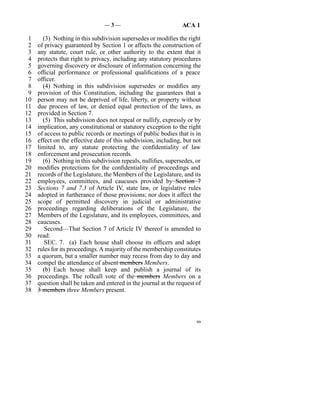 —3—                              ACA 1

 1     (3)  Nothing in this subdivision supersedes or modifies the right
 2   of privacy guaranteed by Section 1 or affects the construction of
 3   any statute, court rule, or other authority to the extent that it
 4   protects that right to privacy, including any statutory procedures
 5   governing discovery or disclosure of information concerning the
 6   official performance or professional qualifications of a peace
 7   officer.
 8     (4)  Nothing in this subdivision supersedes or modifies any
 9   provision of this Constitution, including the guarantees that a
10   person may not be deprived of life, liberty, or property without
11   due process of law, or denied equal protection of the laws, as
12   provided in Section 7.
13     (5)  This subdivision does not repeal or nullify, expressly or by
14   implication, any constitutional or statutory exception to the right
15   of access to public records or meetings of public bodies that is in
16   effect on the effective date of this subdivision, including, but not
17   limited to, any statute protecting the confidentiality of law
18   enforcement and prosecution records.
19     (6)  Nothing in this subdivision repeals, nullifies, supersedes, or
20   modifies protections for the confidentiality of proceedings and
21   records of the Legislature, the Members of the Legislature, and its
22   employees, committees, and caucuses provided by Section 7
23   Sections 7 and 7.3 of Article IV, state law, or legislative rules
24   adopted in furtherance of those provisions; nor does it affect the
25   scope of permitted discovery in judicial or administrative
26   proceedings regarding deliberations of the Legislature, the
27   Members of the Legislature, and its employees, committees, and
28   caucuses.
29      Second—That Section 7 of Article IV thereof is amended to
30   read:
31      SEC. 7. (a)  Each house shall choose its officers and adopt
32   rules for its proceedings. A majority of the membership constitutes
33   a quorum, but a smaller number may recess from day to day and
34   compel the attendance of absent members Members.
35     (b)  Each house shall keep and publish a journal of its
36   proceedings. The rollcall vote of the members Members on a
37   question shall be taken and entered in the journal at the request of
38   3 members three Members present.




                                                                        99
 