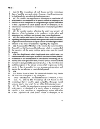 ACA 1                            —4—

 1      (c)  (1)  The proceedings of each house and the committees
 2   thereof shall be open and public. However, closed sessions may
 3   be held solely for any of the following purposes:
 4      (A)  To consider the appointment, employment, evaluation of
 5   performance, or dismissal of a public officer or employee, to
 6   consider or hear complaints or charges brought against a Member
 7   of the Legislature or other public officer or employee, or to
 8   establish the classification or compensation of an employee of the
 9   Legislature.
10      (B)  To consider matters affecting the safety and security of
11   Members of the Legislature or its employees or the safety and
12   security of any buildings and grounds used by the Legislature.
13      (C)  To confer with, or receive advice from, its legal counsel
14   regarding pending or reasonably anticipated, or whether to initiate,
15   litigation when discussion in open session would not protect the
16   interests of the house or committee regarding the litigation.
17      (2)  A caucus of the Members of the Senate, the Members of the
18   Assembly, or the Members of both houses, which is composed of
19   the members of the same political party, may meet in closed
20   session.
21      (3)  The Legislature shall implement this subdivision by
22   concurrent resolution adopted by rollcall vote entered in the journal,
23   two-thirds of the membership of each house concurring, or by
24   statute, and shall prescribe that, when a closed session is held
25   pursuant to paragraph (1), reasonable notice of the closed session
26   and the purpose of the closed session shall be provided to the
27   public. If there is a conflict between a concurrent resolution and
28   statute, the last adopted or enacted shall prevail.
29      (d)
30      (c)  Neither house without the consent of the other may recess
31   for more than 10 days or to any other place.
32       Third—That Section 7.3 is added to Article IV thereof, to read:
33       SEC. 7.3. (a)  (1)  The proceedings of each house and the
34   committees thereof shall be open and public. However, closed
35   sessions may be held solely for any of the following purposes:
36      (A)  To consider the appointment, employment, evaluation of
37   performance, or dismissal of a public officer or employee, to
38   consider or hear complaints or charges brought against a Member
39   of the Legislature or other public officer or employee, or to


                                                                         99
 