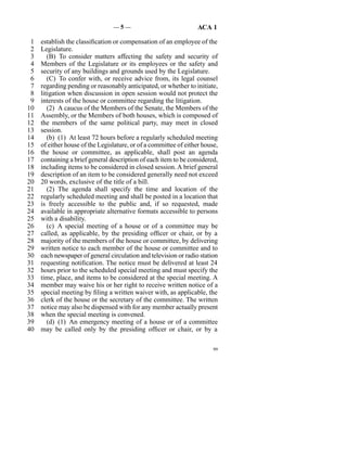 —5—                               ACA 1

 1   establish the classification or compensation of an employee of the
 2   Legislature.
 3      (B)  To consider matters affecting the safety and security of
 4   Members of the Legislature or its employees or the safety and
 5   security of any buildings and grounds used by the Legislature.
 6      (C)  To confer with, or receive advice from, its legal counsel
 7   regarding pending or reasonably anticipated, or whether to initiate,
 8   litigation when discussion in open session would not protect the
 9   interests of the house or committee regarding the litigation.
10      (2)  A caucus of the Members of the Senate, the Members of the
11   Assembly, or the Members of both houses, which is composed of
12   the members of the same political party, may meet in closed
13   session.
14      (b)  (1)  At least 72 hours before a regularly scheduled meeting
15   of either house of the Legislature, or of a committee of either house,
16   the house or committee, as applicable, shall post an agenda
17   containing a brief general description of each item to be considered,
18   including items to be considered in closed session. A brief general
19   description of an item to be considered generally need not exceed
20   20 words, exclusive of the title of a bill.
21      (2)  The agenda shall specify the time and location of the
22   regularly scheduled meeting and shall be posted in a location that
23   is freely accessible to the public and, if so requested, made
24   available in appropriate alternative formats accessible to persons
25   with a disability.
26      (c)  A special meeting of a house or of a committee may be
27   called, as applicable, by the presiding officer or chair, or by a
28   majority of the members of the house or committee, by delivering
29   written notice to each member of the house or committee and to
30   each newspaper of general circulation and television or radio station
31   requesting notification. The notice must be delivered at least 24
32   hours prior to the scheduled special meeting and must specify the
33   time, place, and items to be considered at the special meeting. A
34   member may waive his or her right to receive written notice of a
35   special meeting by filing a written waiver with, as applicable, the
36   clerk of the house or the secretary of the committee. The written
37   notice may also be dispensed with for any member actually present
38   when the special meeting is convened.
39      (d)  (1)  An emergency meeting of a house or of a committee
40   may be called only by the presiding officer or chair, or by a

                                                                         99
 