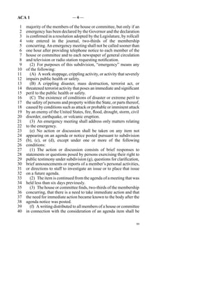 ACA 1                            —6—

 1   majority of the members of the house or committee, but only if an
 2   emergency has been declared by the Governor and the declaration
 3   is confirmed in a resolution adopted by the Legislature, by rollcall
 4   vote entered in the journal, two-thirds of the membership
 5   concurring. An emergency meeting shall not be called sooner than
 6   one hour after providing telephone notice to each member of the
 7   house or committee and to each newspaper of general circulation
 8   and television or radio station requesting notification.
 9      (2)  For purposes of this subdivision, “emergency” means any
10   of the following:
11      (A)  A work stoppage, crippling activity, or activity that severely
12   impairs public health or safety.
13      (B)  A crippling disaster, mass destruction, terrorist act, or
14   threatened terrorist activity that poses an immediate and significant
15   peril to the public health or safety.
16      (C)  The existence of conditions of disaster or extreme peril to
17   the safety of persons and property within the State, or parts thereof,
18   caused by conditions such as attack or probable or imminent attack
19   by an enemy of the United States, fire, flood, drought, storm, civil
20   disorder, earthquake, or volcanic eruption.
21      (3)  An emergency meeting shall address only matters relating
22   to the emergency.
23      (e)  No action or discussion shall be taken on any item not
24   appearing on an agenda or notice posted pursuant to subdivision
25   (b), (c), or (d), except under one or more of the following
26   conditions:
27      (1)  The action or discussion consists of brief responses to
28   statements or questions posed by persons exercising their right to
29   public testimony under subdivision (g), questions for clarification,
30   brief announcements or reports of a member’s personal activities,
31   or directions to staff to investigate an issue or to place that issue
32   on a future agenda.
33      (2)  The item is continued from the agenda of a meeting that was
34   held less than six days previously.
35      (3)  The house or committee finds, two-thirds of the membership
36   concurring, that there is a need to take immediate action and that
37   the need for immediate action became known to the body after the
38   agenda notice was posted.
39      (f)  A writing distributed to all members of a house or committee
40   in connection with the consideration of an agenda item shall be

                                                                         99
 