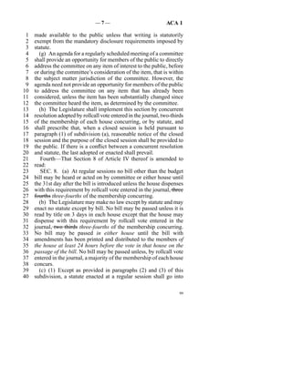—7—                               ACA 1

 1   made available to the public unless that writing is statutorily
 2   exempt from the mandatory disclosure requirements imposed by
 3   statute.
 4     (g)  An agenda for a regularly scheduled meeting of a committee
 5   shall provide an opportunity for members of the public to directly
 6   address the committee on any item of interest to the public, before
 7   or during the committee’s consideration of the item, that is within
 8   the subject matter jurisdiction of the committee. However, the
 9   agenda need not provide an opportunity for members of the public
10   to address the committee on any item that has already been
11   considered, unless the item has been substantially changed since
12   the committee heard the item, as determined by the committee.
13     (h)  The Legislature shall implement this section by concurrent
14   resolution adopted by rollcall vote entered in the journal, two-thirds
15   of the membership of each house concurring, or by statute, and
16   shall prescribe that, when a closed session is held pursuant to
17   paragraph (1) of subdivision (a), reasonable notice of the closed
18   session and the purpose of the closed session shall be provided to
19   the public. If there is a conflict between a concurrent resolution
20   and statute, the last adopted or enacted shall prevail.
21      Fourth—That Section 8 of Article IV thereof is amended to
22   read:
23      SEC. 8. (a)  At regular sessions no bill other than the budget
24   bill may be heard or acted on by committee or either house until
25   the 31st day after the bill is introduced unless the house dispenses
26   with this requirement by rollcall vote entered in the journal, three
27   fourths three-fourths of the membership concurring.
28     (b)  The Legislature may make no law except by statute and may
29   enact no statute except by bill. No bill may be passed unless it is
30   read by title on 3 days in each house except that the house may
31   dispense with this requirement by rollcall vote entered in the
32   journal, two thirds three-fourths of the membership concurring.
33   No bill may be passed in either house until the bill with
34   amendments has been printed and distributed to the members of
35   the house at least 24 hours before the vote in that house on the
36   passage of the bill. No bill may be passed unless, by rollcall vote
37   entered in the journal, a majority of the membership of each house
38   concurs.
39     (c)  (1)  Except as provided in paragraphs (2) and (3) of this
40   subdivision, a statute enacted at a regular session shall go into

                                                                         99
 