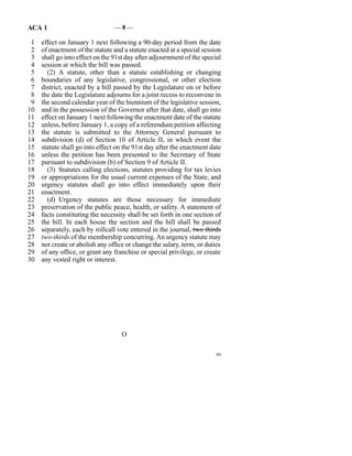 ACA 1                            —8—

 1   effect on January 1 next following a 90-day period from the date
 2   of enactment of the statute and a statute enacted at a special session
 3   shall go into effect on the 91st day after adjournment of the special
 4   session at which the bill was passed.
 5     (2)  A statute, other than a statute establishing or changing
 6   boundaries of any legislative, congressional, or other election
 7   district, enacted by a bill passed by the Legislature on or before
 8   the date the Legislature adjourns for a joint recess to reconvene in
 9   the second calendar year of the biennium of the legislative session,
10   and in the possession of the Governor after that date, shall go into
11   effect on January 1 next following the enactment date of the statute
12   unless, before January 1, a copy of a referendum petition affecting
13   the statute is submitted to the Attorney General pursuant to
14   subdivision (d) of Section 10 of Article II, in which event the
15   statute shall go into effect on the 91st day after the enactment date
16   unless the petition has been presented to the Secretary of State
17   pursuant to subdivision (b) of Section 9 of Article II.
18     (3)  Statutes calling elections, statutes providing for tax levies
19   or appropriations for the usual current expenses of the State, and
20   urgency statutes shall go into effect immediately upon their
21   enactment.
22     (d)  Urgency statutes are those necessary for immediate
23   preservation of the public peace, health, or safety. A statement of
24   facts constituting the necessity shall be set forth in one section of
25   the bill. In each house the section and the bill shall be passed
26   separately, each by rollcall vote entered in the journal, two thirds
27   two-thirds of the membership concurring. An urgency statute may
28   not create or abolish any office or change the salary, term, or duties
29   of any office, or grant any franchise or special privilege, or create
30   any vested right or interest.




                                    O

                                                                         99
 