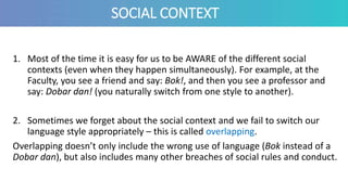 SOCIAL CONTEXT
1. Most of the time it is easy for us to be AWARE of the different social
contexts (even when they happen simultaneously). For example, at the
Faculty, you see a friend and say: Bok!, and then you see a professor and
say: Dobar dan! (you naturally switch from one style to another).
2. Sometimes we forget about the social context and we fail to switch our
language style appropriately – this is called overlapping.
Overlapping doesn’t only include the wrong use of language (Bok instead of a
Dobar dan), but also includes many other breaches of social rules and conduct.
 