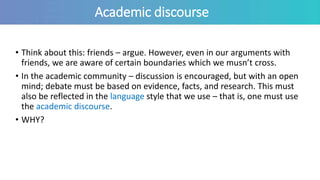 Academic discourse
• Think about this: friends – argue. However, even in our arguments with
friends, we are aware of certain boundaries which we musn’t cross.
• In the academic community – discussion is encouraged, but with an open
mind; debate must be based on evidence, facts, and research. This must
also be reflected in the language style that we use – that is, one must use
the academic discourse.
• WHY?
 