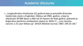 Academic discourse
• „ Longitudinalno istraživanje (21 godinu) koje je provodilo Britansko
medicinsko vijeće u Engleskoj i Walesu od 1965. godine, a koje je
uključivalo 36 000 djece u dobi od 10 mjeseci do dvije godine, pokazalo je
dugoročnu pozitivnu učinkovitost cjepiva (v. Miller C., „Live measles
vaccine: a 21-year follow-up”. British Medical Journal, 1987; 295:22-24).”
 