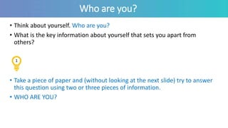 Who are you?
• Think about yourself. Who are you?
• What is the key information about yourself that sets you apart from
others?
• Take a piece of paper and (without looking at the next slide) try to answer
this question using two or three pieces of information.
• WHO ARE YOU?
1
 