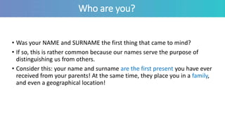 Who are you?
• Was your NAME and SURNAME the first thing that came to mind?
• If so, this is rather common because our names serve the purpose of
distinguishing us from others.
• Consider this: your name and surname are the first present you have ever
received from your parents! At the same time, they place you in a family,
and even a geographical location!
 