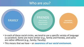 Who are you?
• In each of these social circles, we tend to use a specific variety of language
(a sociolect). Some are more similar (e.g., family and friends), and some
are rather different (e.g., family / faculty).
• This means that we have – an awareness of our social enviroment.
FAMILY
FRIENDS
(best friends,
acquaintances,
social media)
UNIVERSITY,
OCCUPATION…
 
