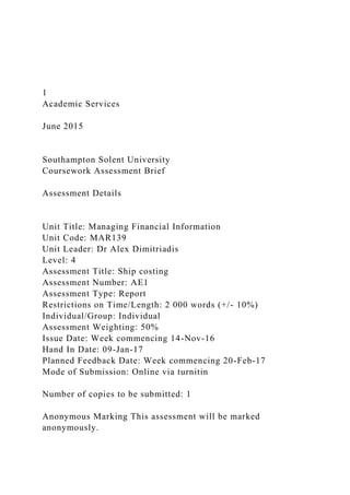 1
Academic Services
June 2015
Southampton Solent University
Coursework Assessment Brief
Assessment Details
Unit Title: Managing Financial Information
Unit Code: MAR139
Unit Leader: Dr Alex Dimitriadis
Level: 4
Assessment Title: Ship costing
Assessment Number: AE1
Assessment Type: Report
Restrictions on Time/Length: 2 000 words (+/- 10%)
Individual/Group: Individual
Assessment Weighting: 50%
Issue Date: Week commencing 14-Nov-16
Hand In Date: 09-Jan-17
Planned Feedback Date: Week commencing 20-Feb-17
Mode of Submission: Online via turnitin
Number of copies to be submitted: 1
Anonymous Marking This assessment will be marked
anonymously.
 