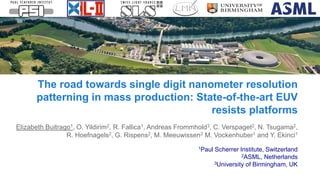 Elizabeth Buitrago1, O. Yildirim2, R. Fallica1, Andreas Frommhold3, C. Verspaget2, N. Tsugama2,
R. Hoefnagels2, G. Rispens2, M. Meeuwissen2 M. Vockenhuber1 and Y. Ekinci1
1Paul Scherrer Institute, Switzerland
2ASML, Netherlands
3University of Birmingham, UK
The road towards single digit nanometer resolution
patterning in mass production: State-of-the-art EUV
resists platforms
 