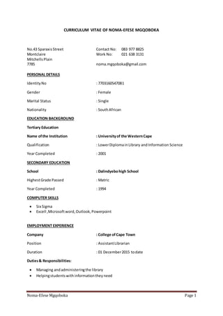 Noma-Efese Mgqoboka Page 1
CURRICULUM VITAE OF NOMA-EFESE MGQOBOKA
No.43 SparaxisStreet Contact No: 083 977 8825
Montclaire Work No: 021 638 3131
MitchellsPlain
7785 noma.mgqoboka@gmail.com
PERSONAL DETAILS
IdentityNo : 7703160547081
Gender : Female
Marital Status : Single
Nationality : SouthAfrican
EDUCATION BACKGROUND
Tertiary Education
Name ofthe Institution : Universityof the WesternCape
Qualification : LowerDiplomainLibrary andInformation Science
Year Completed : 2001
SECONDARY EDUCATION
School : Dalindyebohigh School
HighestGrade Passed : Matric
Year Completed : 1994
COMPUTER SKILLS
 Six Sigma
 Excell ,Microsoftword,Outlook,Powerpoint
EMPLOYMENT EXPERIENCE
Company : College ofCape Town
Position : AssistantLibrarian
Duration : 01 December2015 todate
Duties& Responsibilities:
 Managing andadministeringthe library
 Helpingstudentswithinformationtheyneed
 