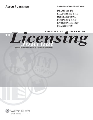Licensing
NOVEMBER/DECEMBER 2010
DEVOTED TO
LEADERS IN THE
INTELLECTUAL
PROPERTY AND
ENTERTAINMENT
COMMUNITY
V O L U M E 3 0 N U M B E R 1 0
Edited by the Law Firm of Grimes & Battersby
THE
Journal
Law & Business
 
