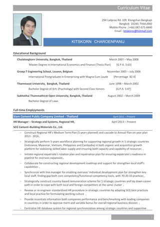 Curriculum Vitae_
1
294 Ladprao Rd. 109 Klongchan Bangkapi
Bangkok 10240, THAILAND
Mobile Phone : (+66) 087-675-4440
Email : kitskornc@hotmail.com
KITSKORN CHAROENPANIJ
Educational Background
Chulalongkorn University, Bangkok, Thailand March 2007 – May 2008
Master Degree in International Economics and Finance (Thesis Plan) [G.P.A. 3.63]
Groep-T Engineering School, Leuven, Belgium November 2005 – July 2006
International Postgraduate in Enterprising with Magna Cum Laude [Percentage 82.4]
Thammasat University, Bangkok, Thailand June 1998 – March 2002
Bachelor Degree of Arts (Psychology) with Second Class Honors [G.P.A. 3.47]
Sukhothai Thammathirat Open University, Bangkok, Thailand August 2002 – March 2009
Bachelor Degree of Laws
Full-time Employments
Siam Cement Public Company Limited - Thailand April 2011 – Present
HR Manager – Strategy and Systems, Regional HR, April 2013 – Present
SCG Cement–Building Materials Co., Ltd.
 Construct Regional HR’s Medium Term Plan (5 years planned) and cascade to Annual Plan on year plan
2013 - 2016 ,
 Strategically perform 5-years workforce planning for supporting regional growth in 5 strategic countries
(Indonesia, Myanmar, Vietnam, Philippines and Cambodia) in both organic and acquisition growth
platform for stabilizing skilled labor supply and ensuring both capacity and capability of resources ,
 Initiate regional expatriate’s rotation plan and repatriation plan for ensuring expatriate’s readiness in
pipeline for overseas expansion ,
 Collaborate for constructing regional development roadmap and support for strengthen local staff’s
capabilities ,
 Synchronize with line manager for enabling overseas’ individual development plan for strengthen key
local staff, finding gap both core competency/functional competency tools, with 70:20:10 practices ,
 Strategically construct country-based remuneration scheme for 5 strategic countries and lay down career
path in order to cope with both local and foreign competitors at the same cluster ,
 Review or re-engineer standardized HR procedure in strategic countries by adapting SCG best practices
and local practice for formulating working culture ,
 Provide essentials information both companies performance and benchmarking with leading companies
in countries in order to approve merit and variable bonus for overall regional business division ,
 Centralize HR database system for regional synchronization among strategic countries and supportive
 