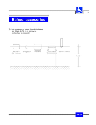31



   Baños: accesorios

A.- Los accesorios en baños, deberán instalarse
    por debajo de 1.2 m de altura y no
    obstaculizar la circulación.




                                                  EA-07
 
