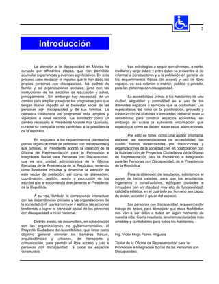 3



           Introducción

         La atención a la discapacidad en México ha                Las estrategias a seguir son diversas, a corto,
cursado por diferentes etapas, que han permitido           mediano y largo plazo; y entre éstas se encuentra la de
acumular experiencias y avances significativos. En este    informar a constructores y a la población en general de
proceso cabe destacar el impulso que le han dado las       los requerimientos físicos de acceso y uso de todo
propias personas con discapacidad, los padres de           espacio, ya sea exterior o interior, publico o privado,
familia y las organizaciones sociales, junto con las       para las personas con discapacidad.
instituciones de los sectores de educación y salud,
principalmente. Sin embargo hay necesidad de un                     La accesibilidad brinda a los habitantes de una
cambio para ampliar y mejorar los programas para que       ciudad, seguridad y comodidad en el uso de los
tengan mayor impacto en el bienestar social de las         diferentes espacios y servicios que la conforman. Los
personas con discapacidad y de sus familias. La            especialistas del ramo de la planificación, proyecto y
demanda ciudadana de programas más amplios y               construcción de ciudades e inmuebles, deberán tener la
vigorosos a nivel nacional, fue solicitado como un         sensibilidad para construir espacios accesibles, sin
cambio necesario al Presidente Vicente Fox Quesada,        embargo no existe la suficiente información que
durante su campaña como candidato a la presidencia         especifique cómo se deben hacer estas adecuaciones.
de la república.
                                                                   Por esto se tomó, como una acción prioritaria,
        En respuesta a los requerimientos planteados       elaborar las recomendaciones de accesibilidad, las
por las organizaciones de personas con discapacidad y      cuales fueron desarrolladas por instituciones y
sus familias, el Presidente acordó la creación de la       organizaciones de la sociedad civil, en colaboración con
Oficina de Representación para la Promoción e              la Subdirección de Proyectos Ciudadanos de la Oficina
Integración Social para Personas con Discapacidad,         de Representación para la Promoción e Integración
que es una unidad administrativa de la Oficina             para las Personas con Discapacidad, de la Presidencia
Ejecutiva de la Presidencia de la República, teniendo      de la República.
como funciones impulsar y dinamizar la atención de
este sector de población, así como de planeación,                  Para la obtención de resultados, solicitamos el
coordinación, gestión, apoyo y promoción de los            apoyo de todos ustedes, para que los arquitectos,
asuntos que le encomienda directamente el Presidente       ingenieros y constructores, edifiquen ciudades e
de la República.                                           inmuebles con un standard muy alto de funcionalidad,
                                                           calidad y estética, en el cual todo ser humano sea capaz
        A su vez, también le corresponde interactuar       de asistir, acceder y gozar del espacio.
con las dependencias oficiales y las organizaciones de
la sociedad civil, para promover y agilizar las acciones           Las personas con discapacidad requerimos del
tendientes a lograr el bienestar social de las personas    trabajo de todos, para demostrar que estas facilidades
con discapacidad a nivel nacional.                         nos van a ser útiles a todos en algún momento de
                                                           nuestra vida. Como resultado, tendremos ciudades más
        Debido a esto, se desarrollará, en colaboración    amables y confortables para todos los habitantes.
con las organizaciones no gubernamentales, el
Proyecto Ciudadano de Accesibilidad, que tiene como
objetivo general eliminar las barreras físicas,            Ing. Victor Hugo Flores HIiguera
arquitectónicas y urbanas, de transporte y
comunicación, para permitir el libre acceso y uso a        Titular de la Oficina de Representación para la
personas con discapacidad a todos los espacios             Promoción e Integración Social de las Personas con
construidos.                                               Discapacidad.
 