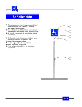 54



           Señalización

A.- Todos los accesos, recorridos y servicios deberán
    estar señalizados, con símbolos y letras en                   3
    alto relieve y sistema braile.
B.- Las señalizaciones deberán tener acabado mate y
    contrastar con la superficie donde están colocadas.           1
C.- El símbolo internacional de accesibilidad deberá
    ser utilizado.
                                                                  2
1.- Símbolo internacional de accesibilidad con figura
    blanca y fondo color azul pantone 294.
2.- Superficie contrastante blanca.                               4
3.- Lámina negra calibre 14 ó equivalente.
4.- Señal firmemente fija al poste.
5.- Poste galvanizado de 51 mm de diámetro o
    equivalente.




                                                                  5




                                                          SE-11
 