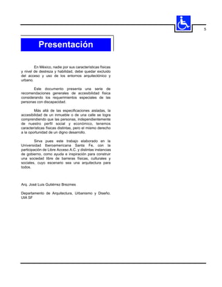 5



           Presentación

        En México, nadie por sus características físicas
y nivel de destreza y habilidad, debe quedar excluido
del acceso y uso de los entornos arquitectónico y
urbano.

       Este documento presenta una serie de
recomendaciones generales de accesibilidad física
considerando los requerimientos especiales de las
personas con discapacidad.

        Más allá de las especificaciones aisladas, la
accesibilidad de un inmueble o de una calle se logra
comprendiendo que las personas, independientemente
de nuestro perfil social y económico, tenemos
características físicas distintas, pero el mismo derecho
a la oportunidad de un digno desarrollo.

         Sirva pues este trabajo elaborado en la
Universidad Iberoamericana Santa Fe, con la
participación de Libre Acceso A.C. y distintas instancias
de gobierno, como ayuda e inspiración para construir
una sociedad libre de barreras físicas, culturales y
sociales, cuyo escenario sea una arquitectura para
todos.



Arq. José Luis Gutiérrez Brezmes

Departamento de Arquitectura, Urbanismo y Diseño.
UIA SF
 