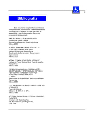 59



             Bibliografía

         Este documento recopila información básica,
útil a proyectistas, constructores y administradores de
inmuebles, para conseguir un nivel adecuado de
accesibilidad y uso de los espacios físicos por
personas con discapacidad.

MANUAL TÉCNICO DE ACCESIBILIDAD
Gobierno del Distrito Federal
Secretaría de Desarrollo Urbano y Vivienda
México, 2000

NORMAS PARA LAACCESIBILIDAD DE LAS
PERSONAS CON DISCAPACIDAD
Instituto Mexicano del Seguro Social
Coordinación de Construcción, Conservación y
Equipamiento
México, 2000

NORMA TÉCNICA DE VIVIENDA INFONAVIT
Instituto del Fondo Nacional de la Vivienda para los
Trabajadores
México, 1999

CRITERIOS NORMATIVOS PARA EL DISEÑO,
CONSTRUCCIÓN Y OPERACIÓN DE ESPACIOS
FÍSICOS PARA SU ACCESO Y USO POR
PERSONAS CON DISCAPACIDAD
CONVIVE
Subcomisión de Accesibilidad, Telecomunicaciones y
Transportes
México, 2000

LAS DIMENSIONES HUMANAS EN LOS ESPACIOS
INTERIORES
Panero J. Zelnik M.
Ediciones G. Gill S.A. de C.V.
México, 1989

ACCESIBILITY GUIDELINES FOR BUILDINGS AND
FACILITIES
American with Disabilities Act.
U.S. Access Board, Washington D.C.
EUA, 1998
 