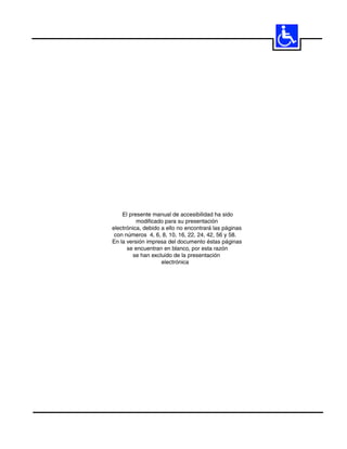 61




    El presente manual de accesibilidad ha sido
          modificado para su presentación
electrónica, debido a ello no encontrará las páginas
 con números 4, 6, 8, 10, 16, 22, 24, 42, 56 y 58.
En la versión impresa del documento éstas páginas
      se encuentran en blanco, por esta razón
        se han excluido de la presentación
                    electrónica
 