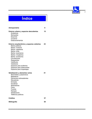 7



                 Índice

Antropometría                                 9

Entorno urbano y espacios descubiertos        15
   Andadores
   Banquetas
   Esquinas
   Cruceros
   Estacionamientos

Entorno arquitectónico y espacios cubiertos   23
   Baños públicos
   Baños: inodoros
   Baños: regaderas
   Baños: tinas
   Baños: lavamanos
   Baños: mingitorios
   Baños: accesorios
   Circulaciones
   Resguardos
   Vestíbulos
   Vestidores
   Espacios para auditorios
   Espacios para restaurantes
   Espacios para hospedajes

Señalización y elementos varios               41
   Barandales y pasamanos
  Bebederos
   Elementos sobresalientes
   Elevadores
  Entradas
  Escaleras
   Mostradores
  Pisos
   Puertas
   Rampas
   Señalización
  Teléfonos públicos

Créditos                                      57

Bibliografía                                  59
 