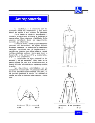 11



         Antropometría

         La arquitectura y el urbanismo son los
escenarios donde nos desarrollamos y sólo tienen
sentido en función a sus usuarios: las personas.
         En el diseño de espacios, equipamiento y
mobiliario, se debe tener en cuenta la diversidad de
características físicas, destrezas y habilidades de los
usuarios, conciliando todos los requerimientos
especiales que esto implica.
         Cuando se diseña y construye pensando en las
personas con discapacidad, se logran entornos
accesibles para todos. Las dimensiones de los espacios
habitables, necesarias para el desplazamiento y
maniobra de personas que utilizan sillas de ruedas,
muletas, andaderas, bastones y perros guía, tienen su
fundamento en la antropometría y características
propias de cada ayuda técnica.
         La accesibilidad se logra pensando en los
espacios y en los recorridos, como parte de un
sistema integral. De nada sirve un baño adecuado, si
llegar a él implica salvar escalones o atravesar puertas
angostas.
         Las disposiciones administrativas son un
complemento necesario a los inmuebles accesibles. No
es insólito encontrar establecimientos adecuados, en
los que está prohibida la entrada con animales en
general, sin hacer la distinción entre mascotas y perros
guía.




                                                           A-01
 