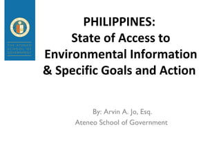 PHILIPPINES:
State of Access to
Environmental Information
& Specific Goals and Action
By: Arvin A. Jo, Esq.
Ateneo School of Government
 