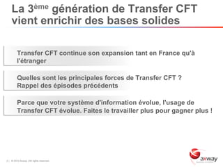 La 3ème génération de Transfer CFT
    vient enrichir des bases solides

         Transfer CFT continue son expansion tant en France qu'à
         l'étranger

         Quelles sont les principales forces de Transfer CFT ?
         Rappel des épisodes précédents

         Parce que votre système d'information évolue, l'usage de
         Transfer CFT évolue. Faites le travailler plus pour gagner plus !




3 | © 2012 Axway | All rights reserved.
 