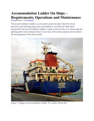 Accommodation Ladder On Ships –
Requirements, Operations and Maintenance
ByAnishFebruary 7, 2019Guidelines
The accommodation ladder is a one point access to ship’s deck for shore
personal, port lashing/cargo crew and seafarers. Just like any other deck
equipment, the accommodation ladder is used in port, at sea, or in anchorage for
getting pilot/ crew onboard ship or vice-versa (The same purpose can be solved
by the gangway of the ship as well).
Figure 1: Riggen Accommodation Ladder. Pic credits: Dhina Dev
 