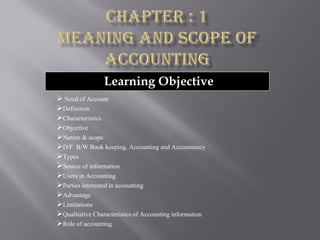 Learning Objective
➢ Need of Account
➢Definition
➢Characteristics
➢Objective
➢Nature & scope.
➢D/F B/W Book keeping, Accounting and Accountancy
➢Types
➢Source of information
➢Users in Accounting
➢Parties interested in accounting
➢Advantage
➢Limitations
➢Qualitative Characteristics of Accounting information
➢Role of accounting
 