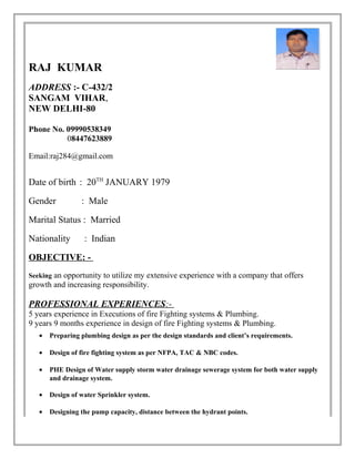RAJ KUMAR 
ADDRESS :- C-432/2 
SANGAM VIHAR, 
NEW DELHI-80 
Phone No. 09990538349 
08447623889 
Email:raj284@gmail.com 
Date of birth : 20TH JANUARY 1979 
Gender : Male 
Marital Status : Married 
Nationality : Indian 
OBJECTIVE: - 
Seeking an opportunity to utilize my extensive experience with a company that offers 
growth and increasing responsibility. 
PROFESSIONAL EXPERIENCES :- 
5 years experience in Executions of fire Fighting systems & Plumbing. 
9 years 9 months experience in design of fire Fighting systems & Plumbing. 
· Preparing plumbing design as per the design standards and client’s requirements. 
· Design of fire fighting system as per NFPA, TAC & NBC codes. 
· PHE Design of Water supply storm water drainage sewerage system for both water supply 
and drainage system. 
· Design of water Sprinkler system. 
· Designing the pump capacity, distance between the hydrant points. 
 