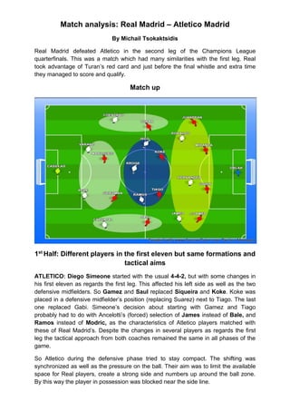 Match analysis: Real Madrid – Atletico Madrid
By Michail Tsokaktsidis
Real Madrid defeated Atletico in the second leg of the Champions League
quarterfinals. This was a match which had many similarities with the first leg. Real
took advantage of Turan’s red card and just before the final whistle and extra time
they managed to score and qualify.
Match up
1st
Half: Different players in the first eleven but same formations and
tactical aims
ATLETICO: Diego Simeone started with the usual 4-4-2, but with some changes in
his first eleven as regards the first leg. This affected his left side as well as the two
defensive midfielders. So Gamez and Saul replaced Siqueira and Koke. Koke was
placed in a defensive midfielder’s position (replacing Suarez) next to Tiago. The last
one replaced Gabi. Simeone’s decision about starting with Gamez and Tiago
probably had to do with Ancelotti’s (forced) selection of James instead of Bale, and
Ramos instead of Modric, as the characteristics of Atletico players matched with
these of Real Madrid’s. Despite the changes in several players as regards the first
leg the tactical approach from both coaches remained the same in all phases of the
game.
So Atletico during the defensive phase tried to stay compact. The shifting was
synchronized as well as the pressure on the ball. Their aim was to limit the available
space for Real players, create a strong side and numbers up around the ball zone.
By this way the player in possession was blocked near the side line.
 