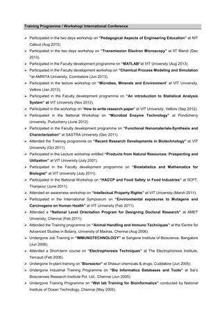 Training Programme / Workshop/ International Conference
Participated in the two days workshop on “Pedagogical Aspects of Engineering Education” at NIT
Calicut (Aug 2015).
Participated in the two days workshop on “Transmission Electron Microscopy” at IIT Mandi (Dec
2013).
Participated in the Faculty development programme on “MATLAB“at VIT University (Aug 2013).
Participated in the Faculty development workshop on “Chemical Process Modeling and Simulation
“at AMRITA University, Coimbatore (Jun 2013).
Participated in the lecture workshop on “Microbes, Minerals and Environment” at VIT University,
Vellore (Jan 2013).
Participated in the Faculty development programme on “An introduction to Statistical Analysis
System” at VIT University (Nov 2012).
Participated in the workshop on “How to write research paper” at VIT University, Vellore (Sep 2012).
Participated in the National Workshop on “Microbial Enzyme Technology” at Pondicherry
University, Puducherry (June 2012).
Participated in the Faculty development programme on “Functional Nanomaterials-Synthesis and
Characterization” at SASTRA University (Dec 2011).
Attended the Training programme on “Recent Research Developments in Biotechnology” at VIT
University (Oct 2011).
Participated in the Lecture workshop entitled “Products from Natural Resources: Prospecting and
Utilization” at VIT University (July 2001).
Participated in the Faculty development programme on “Biostatistics and Mathematics for
Biologist” at VIT University (July 2011).
Participated in the National Workshop on “HACCP and Food Safety in Food Industries” at IICPT,
Thanjavur (June 2011).
Attended an awareness workshop on “Intellectual Property Rights” at VIT University (March 2011).
Participated in the International Symposium on “Environmental exposures to Mutagens and
Carcinogens on Human Health” at VIT University (Feb 2011).
Attended a “National Level Orientation Program for Designing Doctoral Research” at AMET
University, Chennai (Feb 2011).
Attended the Training programme on “Animal Handling and Immuno Techniques” at the Centre for
Advanced Studies in Botany, University of Madras, Chennai (Aug 2006).
Undergone Job Training in “IMMUNOTECHNOLOGY” at Sangene Institute of Bioscience, Bangalore
(Jun 2006).
Attended a Short-term course on “Electrophoresis Techniques” at The Electrophoresis Institute,
Yercaud (Feb 2006).
Undergone In-plant training on “Bioreactor” at Shasun chemicals & drugs, Cuddalore (Jun 2005).
Undergone Industrial Training Programme on “Bio Informatics Databases and Tools” at Sai’s
Biosciences Research Institute Pvt. Ltd., Chennai (Jun 2005).
Undergone Training Programme on “Wet lab Training for Bioinformatics” conducted by National
Institute of Ocean Technology, Chennai (May 2005).
 