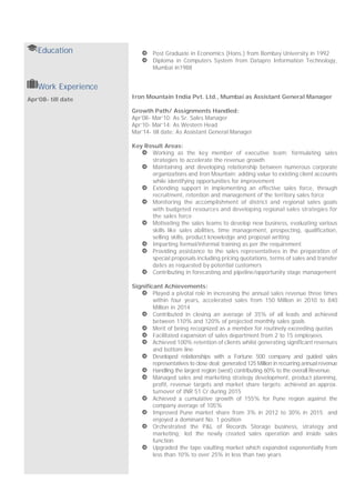 Education Post Graduate in Economics (Hons.) from Bombay University in 1992
Diploma in Computers System from Datapro Information Technology,
Mumbai in1988
Work Experience
Iron Mountain India Pvt. Ltd., Mumbai as Assistant General Manager
Growth Path/ Assignments Handled:
Apr’08- Mar’10: As Sr. Sales Manager
Apr’10- Mar’14: As Western Head
Mar’14- till date: As Assistant General Manager
Key Result Areas:
Working as the key member of executive team; formulating sales
strategies to accelerate the revenue growth
Maintaining and developing relationship between numerous corporate
organizations and Iron Mountain; adding value to existing client accounts
while identifying opportunities for improvement
Extending support in implementing an effective sales force, through
recruitment, retention and management of the territory sales force
Monitoring the accomplishment of district and regional sales goals
with budgeted resources and developing regional sales strategies for
the sales force
Motivating the sales teams to develop new business, evaluating various
skills like sales abilities, time management, prospecting, qualification,
selling skills, product knowledge and proposal writing
Imparting formal/informal training as per the requirement
Providing assistance to the sales representatives in the preparation of
special proposals including pricing quotations, terms of sales and transfer
dates as requested by potential customers
Contributing in forecasting and pipeline/opportunity stage management
Significant Achievements:
Played a pivotal role in increasing the annual sales revenue three times
within four years, accelerated sales from 150 Million in 2010 to 840
Million in 2014
Contributed in closing an average of 35% of all leads and achieved
between 110% and 120% of projected monthly sales goals
Merit of being recognized as a member for routinely exceeding quotas
Facilitated expansion of sales department from 2 to 15 employees
Achieved 100% retention of clients whilst generating significant revenues
and bottom line
Developed relationships with a Fortune 500 company and guided sales
representatives to close deal; generated 125 Million in recurring annual revenue
Handling the largest region (west) contributing 60% to the overall Revenue.
Managed sales and marketing strategy development, product planning,
profit, revenue targets and market share targets; achieved an approx.
turnover of INR 51 Cr during 2015
Achieved a cumulative growth of 155% for Pune region against the
company average of 105%
Improved Pune market share from 3% in 2012 to 30% in 2015 and
enjoyed a dominant No. 1 position
Orchestrated the P&L of Records Storage business, strategy and
marketing; led the newly created sales operation and inside sales
function
Upgraded the tape vaulting market which expanded exponentially from
less than 10% to over 25% in less than two years
Apr’08- till date
 