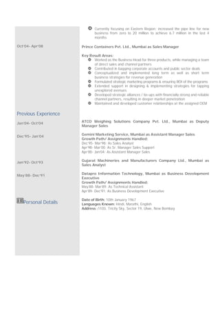 Oct’04- Apr’08
Currently focusing on Eastern Region; increased the pipe line for new
business from zero to 20 million to achieve 6.7 million in the last 4
months
Prince Containers Pvt. Ltd., Mumbai as Sales Manager
Key Result Areas:
Worked as the Business Head for three products, while managing a team
of direct sales and channel partners
Contributed in bagging corporate accounts and public sector deals
Conceptualized and implemented long term as well as short term
business strategies for revenue generation
Formulated strategic marketing programs & ensuring ROI of the programs
Extended support in designing & implementing strategies for tapping
unexplored avenues
Developed strategic alliances / tie-ups with financially strong and reliable
channel partners, resulting in deeper market penetration
Maintained and developed customer relationships at the assigned OEM
Previous Experience
Jan’04- Oct’04
Dec’95- Jan’04
Jan’92- Oct’93
May’88- Dec’91
ATCO Weighing Solutions Company Pvt. Ltd., Mumbai as Deputy
Manager Sales
Gemini Marketing Service, Mumbai as Assistant Manager Sales
Growth Path/ Assignments Handled:
Dec’95- Mar’98: As Sales Analyst
Apr’98- Mar’00: As Sr. Manager Sales Support
Apr’00- Jan’04: As Assistant Manager Sales
Gujarat Machineries and Manufacturers Company Ltd., Mumbai as
Sales Analyst
Datapro Information Technology, Mumbai as Business Development
Executive
Growth Path/ Assignments Handled:
May’88- Mar’89: As Technical Assistant
Apr’89- Dec’91: As Business Development Executive
Personal Details
Date of Birth: 10th January 1967
Languages Known: Hindi, Marathi, English
Address :1103, Tricity Sky, Sector 19, Ulwe, New Bombay
 