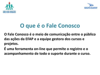 O que é o Fale Conosco
O Fale Conosco é o meio de comunicação entre o público
das ações da EFAP e a equipe gestora dos cursos e
projetos.
É uma ferramenta on-line que permite o registro e o
acompanhamento de todo o suporte durante o curso.
 