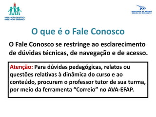 O que é o Fale Conosco
O Fale Conosco se restringe ao esclarecimento
de dúvidas técnicas, de navegação e de acesso.
Atenção: Para dúvidas pedagógicas, relatos ou
questões relativas à dinâmica do curso e ao
conteúdo, procurem o professor tutor de sua turma,
por meio da ferramenta “Correio” no AVA-EFAP.
 