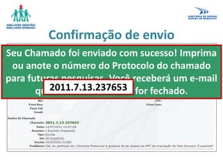 Confirmação de envio
Seu Chamado foi enviado com sucesso! Imprima
ou anote o número do Protocolo do chamado
para futuras pesquisas. Você receberá um e-mail
quando esse chamado for fechado.2011.7.13.237653
 