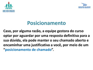 Posicionamento
Caso, por alguma razão, a equipe gestora do curso
optar por aguardar por uma resposta definitiva para a
sua dúvida, ela pode manter o seu chamado aberto e
encaminhar uma justificativa a você, por meio de um
“posicionamento de chamado”.
 