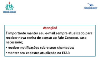 Atenção!
É importante manter seu e-mail sempre atualizado para:
receber nova senha de acesso ao Fale Conosco, caso
necessário;
• receber notificações sobre seus chamados;
• manter seu cadastro atualizado na EFAP.
 