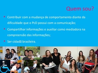 Quem sou?
 Contribuir com a mudança de comportamento diante da
  dificuldade que o PcD possui com a comunicação;
 Compartilhar informações e auxiliar como mediadora na
  compreensão das informações;
 Ser cidadã brasileira.
 