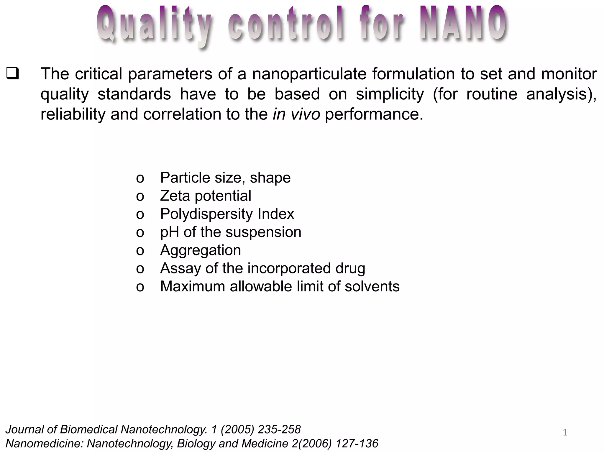  The critical parameters of a nanoparticulate formulation to set and monitor 
quality standards have to be based on simplicity (for routine analysis), 
reliability and correlation to the in vivo performance. 
1 
o Particle size, shape 
o Zeta potential 
o Polydispersity Index 
o pH of the suspension 
o Aggregation 
o Assay of the incorporated drug 
o Maximum allowable limit of solvents 
Journal of Biomedical Nanotechnology. 1 (2005) 235-258 
Nanomedicine: Nanotechnology, Biology and Medicine 2(2006) 127-136 
 