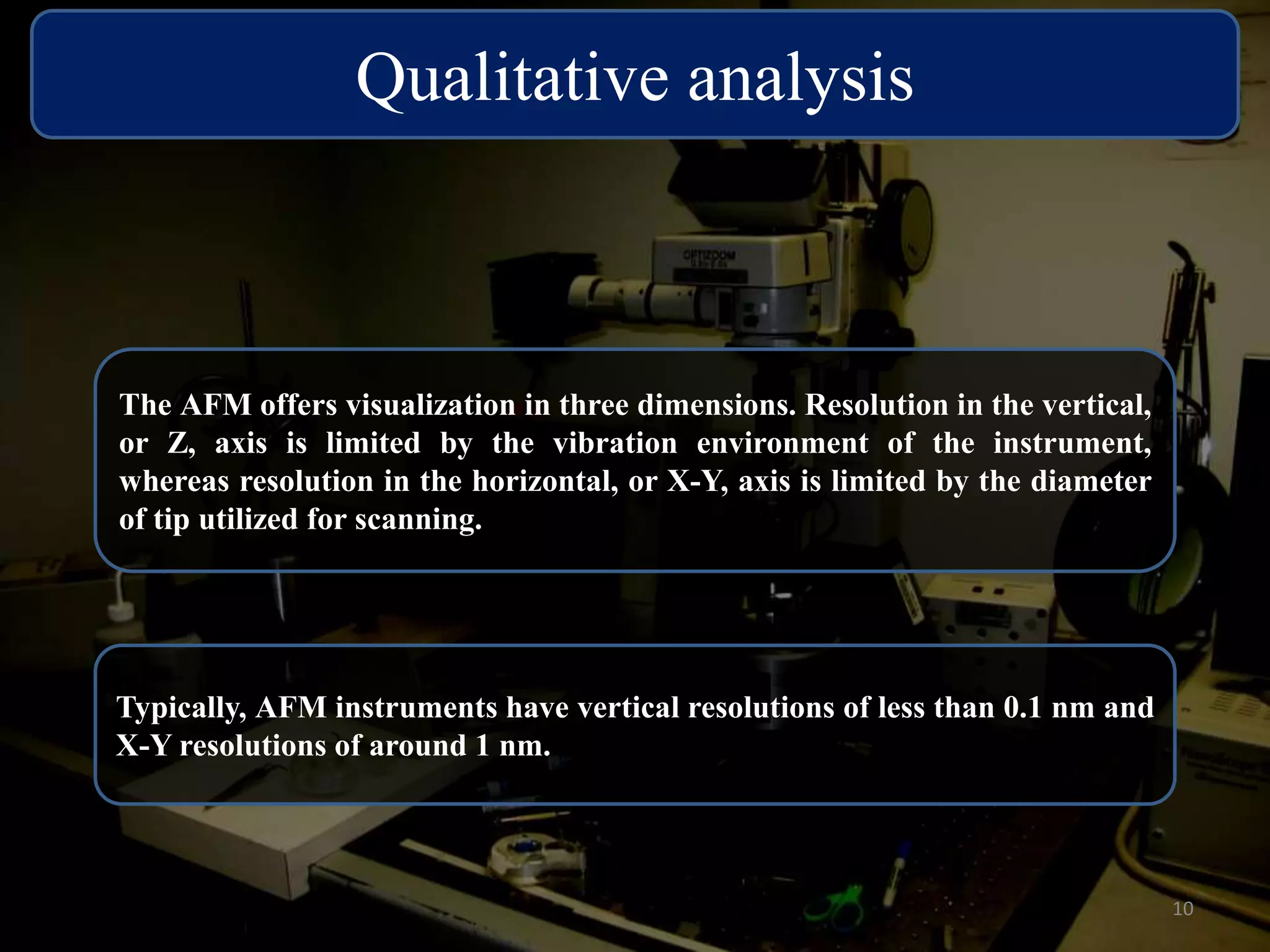 Qualitative analysis 
The AFM offers visualization in three dimensions. Resolution in the vertical, 
or Z, axis is limited by the vibration environment of the instrument, 
whereas resolution in the horizontal, or X-Y, axis is limited by the diameter 
of tip utilized for scanning. 
Typically, AFM instruments have vertical resolutions of less than 0.1 nm and 
X-Y resolutions of around 1 nm. 
10 
 