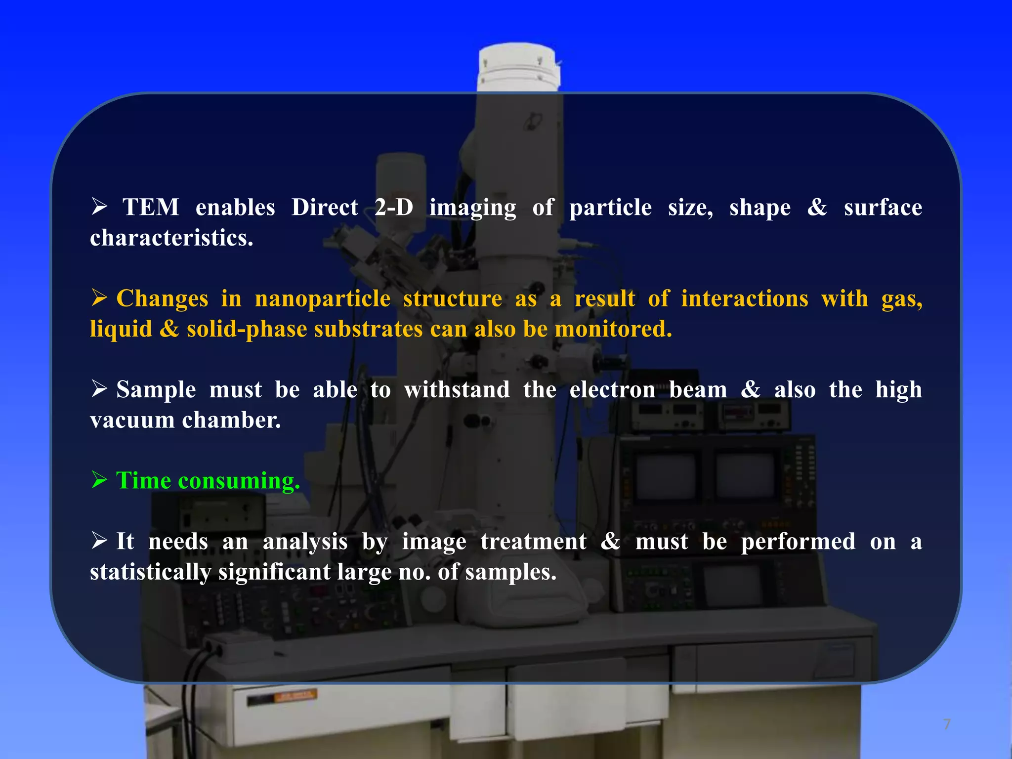 7 
 TEM enables Direct 2-D imaging of particle size, shape & surface 
characteristics. 
 Changes in nanoparticle structure as a result of interactions with gas, 
liquid & solid-phase substrates can also be monitored. 
 Sample must be able to withstand the electron beam & also the high 
vacuum chamber. 
 Time consuming. 
 It needs an analysis by image treatment & must be performed on a 
statistically significant large no. of samples. 
 