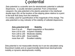 ζ-potential 
Zeta potential is a scientific term for electrokinetic potential in colloidal 
dispersions, is usually denoted ζ-potential. From a theoretical 
viewpoint, the zeta potential is the electric potential in the interfacial 
double layer (DL) at the location of the slipping plane relative to a point 
in the bulk fluid away from the interface. 
It is widely used for quantification of the magnitude of the charge. The 
zeta potential is a key indicator of the stability of colloidal dispersions. 
Zeta potential [mV] Stability 
from 0 to ±5, Rapid coagulation or flocculation 
from ±10 to ±30 Incipient instability 
from ±30 to ±40 Moderate stability 
from ±40 to ±60 Good stability 
more than ±61 Excellent stability 
Zeta potential is not measurable directly but it can be calculated using 
theoretical models and an experimentally-determined electrophoretic 
mobility or dynamic electrophoretic mobility. 
 