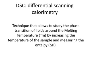 DSC: differential scanning 
calorimetry 
Technique that allows to study the phase 
transition of lipids around the Melting 
Temperature (Tm) by increasing the 
temperature of the sample and measuring the 
entalpy (ΔH). 
 