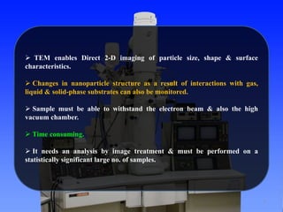7 
 TEM enables Direct 2-D imaging of particle size, shape & surface 
characteristics. 
 Changes in nanoparticle structure as a result of interactions with gas, 
liquid & solid-phase substrates can also be monitored. 
 Sample must be able to withstand the electron beam & also the high 
vacuum chamber. 
 Time consuming. 
 It needs an analysis by image treatment & must be performed on a 
statistically significant large no. of samples. 
 