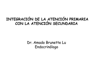 Dr. Amado Brunette Lu Endocrinólogo INTEGRACIÓN DE LA ATENCIÓN PRIMARIA CON LA ATENCIÓN SECUNDARIA   