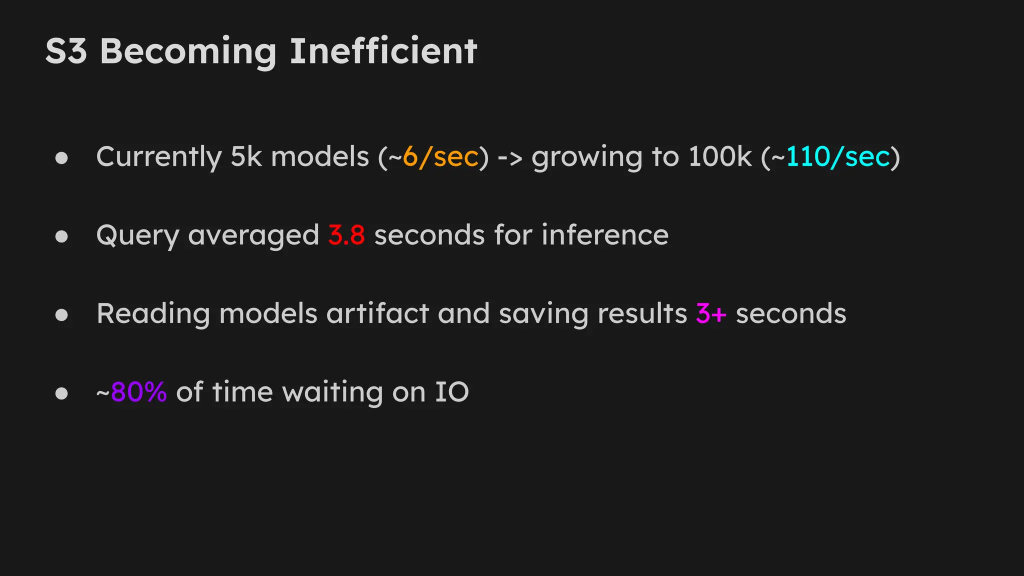 S3 Becoming Inefficient
● Currently 5k models (~6/sec) -> growing to 100k (~110/sec)
● Query averaged 3.8 seconds for inference
● Reading models artifact and saving results 3+ seconds
● ~80% of time waiting on IO
 